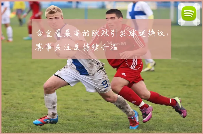 含金量最高的欧冠引发球迷热议，赛事关注度持续升温