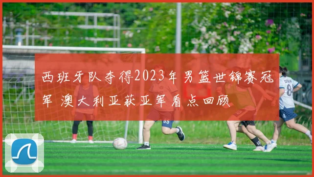 西班牙队夺得2023年男篮世锦赛冠军 澳大利亚获亚军看点回顾