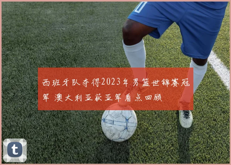 西班牙队夺得2023年男篮世锦赛冠军 澳大利亚获亚军看点回顾