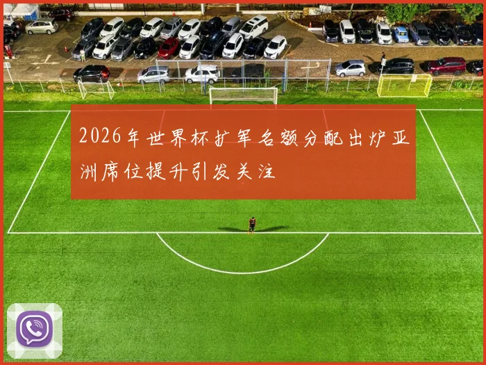 2026年世界杯扩军名额分配出炉亚洲席位提升引发关注