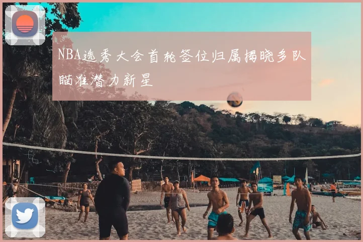 NBA选秀大会首轮签位归属揭晓多队瞄准潜力新星