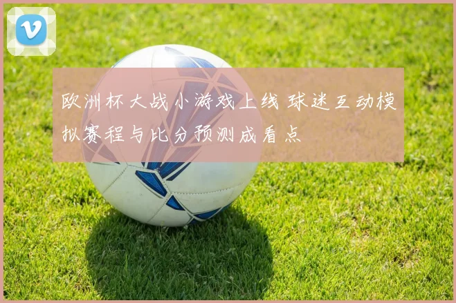 欧洲杯大战小游戏上线 球迷互动模拟赛程与比分预测成看点