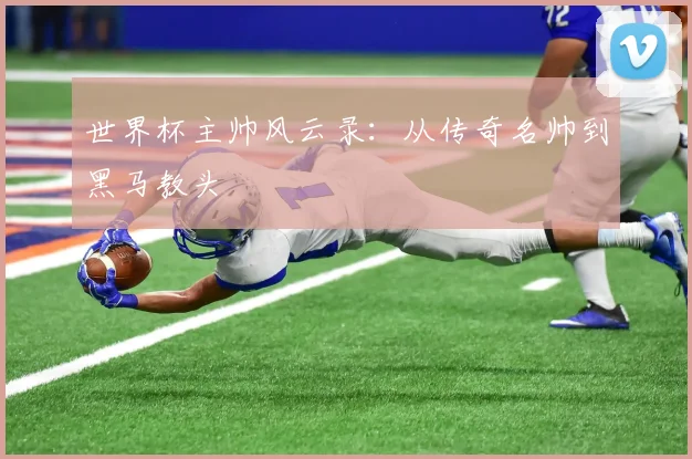 世界杯主帅风云录:从传奇名帅到黑马教头