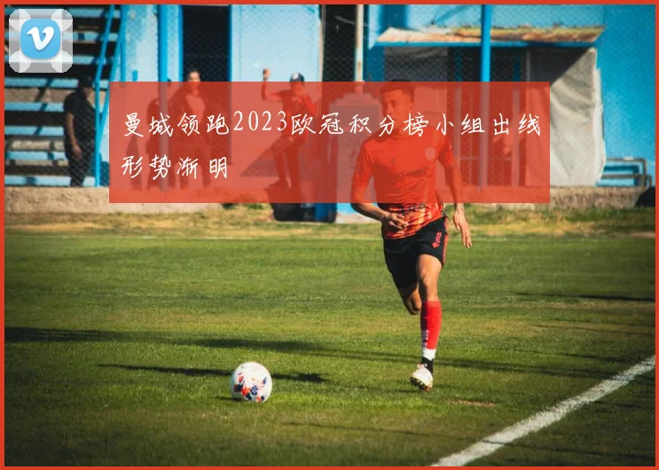 曼城领跑2023欧冠积分榜小组出线形势渐明