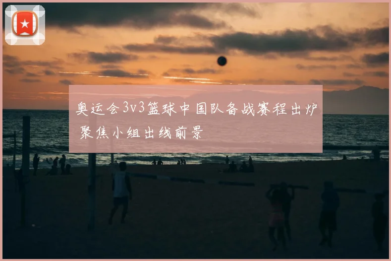 奥运会3v3篮球中国队备战赛程出炉 聚焦小组出线前景