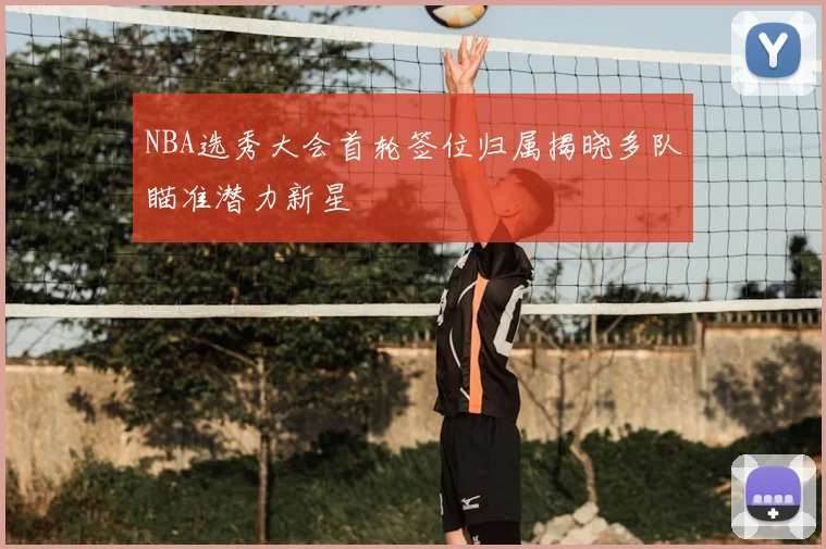 NBA选秀大会首轮签位归属揭晓多队瞄准潜力新星