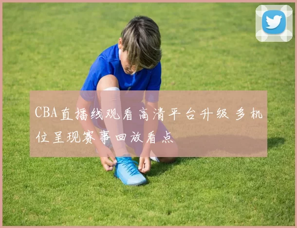CBA直播线观看高清平台升级 多机位呈现赛事回放看点