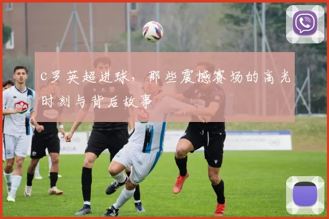 c罗英超进球，那些震撼赛场的高光时刻与背后故事