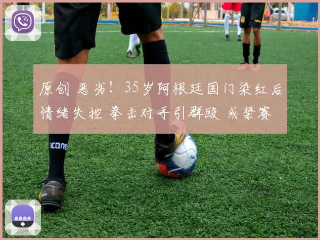 原创 恶劣！35岁阿根廷国门染红后情绪失控 拳击对手引群殴 或禁赛12场