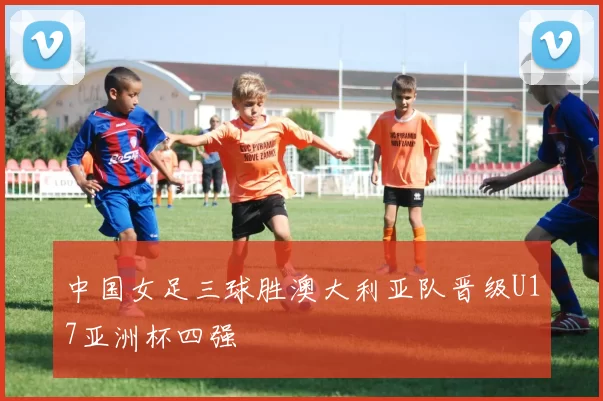 中国女足三球胜澳大利亚队晋级U17亚洲杯四强