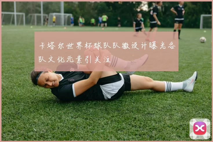 卡塔尔世界杯球队队徽设计曝光各队文化元素引关注