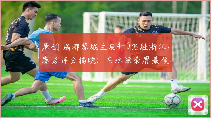 原创 成都蓉城主场4-0完胜浙江，赛后评分揭晓：韦林顿荣膺最佳，非韦世豪首位
