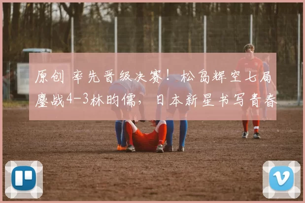 原创 率先晋级决赛!松岛辉空七局鏖战4-3林昀儒,日本新星书写青春逆袭