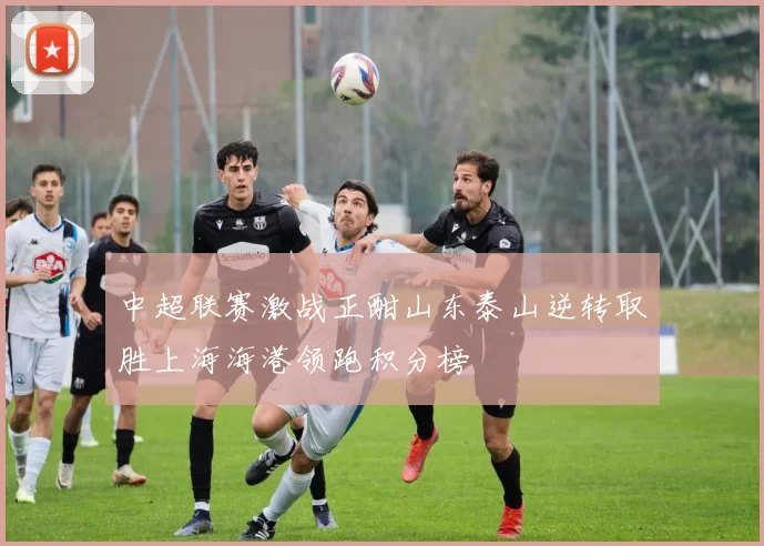 中超联赛激战正酣山东泰山逆转取胜上海海港领跑积分榜