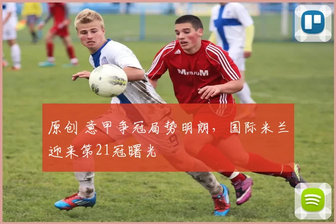 原创 意甲争冠局势明朗，国际米兰迎来第21冠曙光
