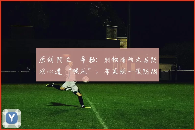 原创 阿兰・希勒：利物浦两大后防核心遭 “碾压”，布莱顿一役防线形同虚设