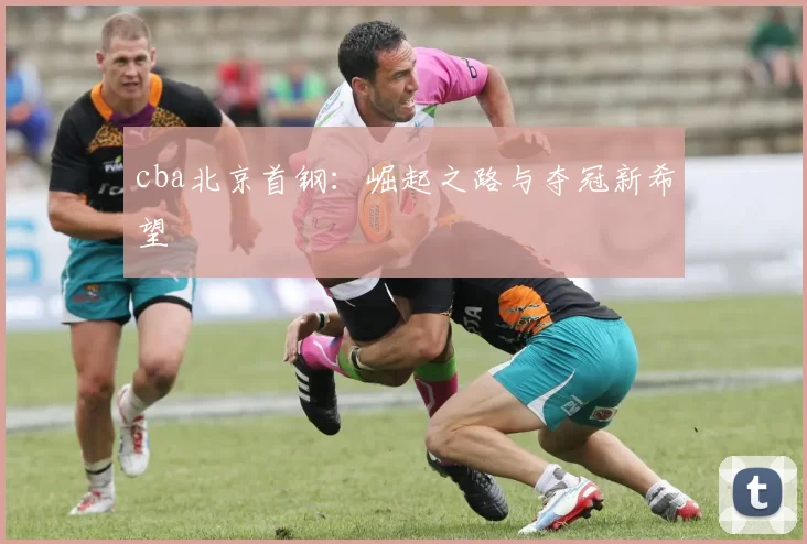 cba北京首钢：崛起之路与夺冠新希望