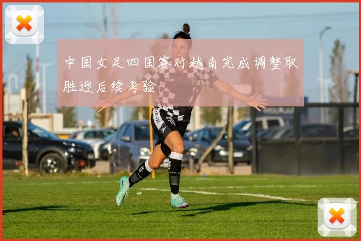 中国女足四国赛对越南完成调整取胜迎后续考验