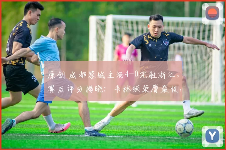 原创 成都蓉城主场4-0完胜浙江，赛后评分揭晓：韦林顿荣膺最佳，非韦世豪首位