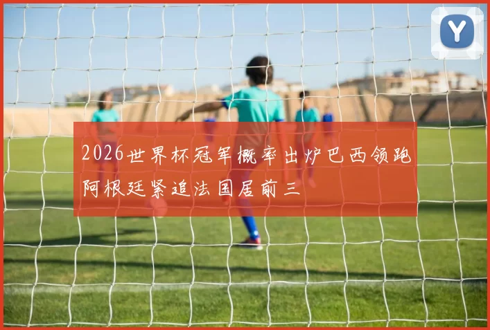 2026世界杯冠军概率出炉巴西领跑阿根廷紧追法国居前三