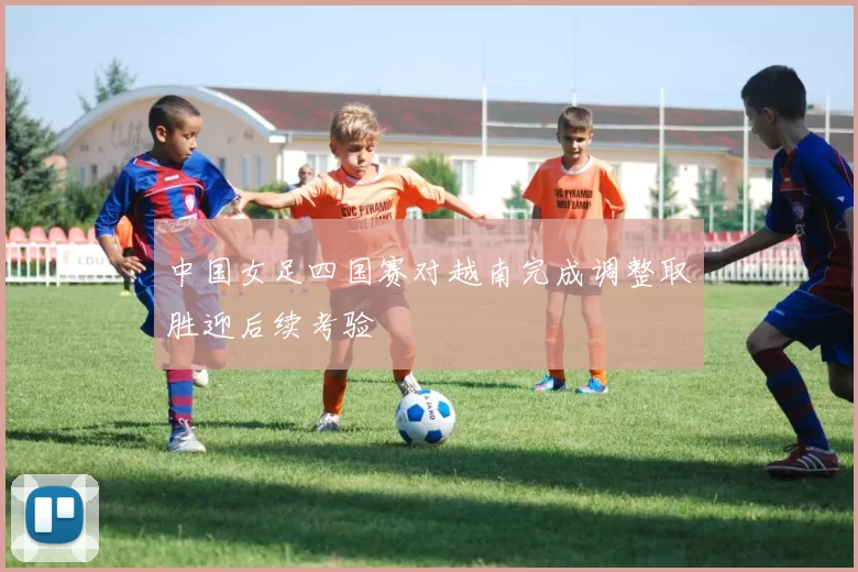 中国女足四国赛对越南完成调整取胜迎后续考验