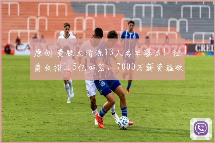 原创 曼联大清洗13人名单曝光！拉爵剑指1.5亿回笼，7000万薪资猛砍！