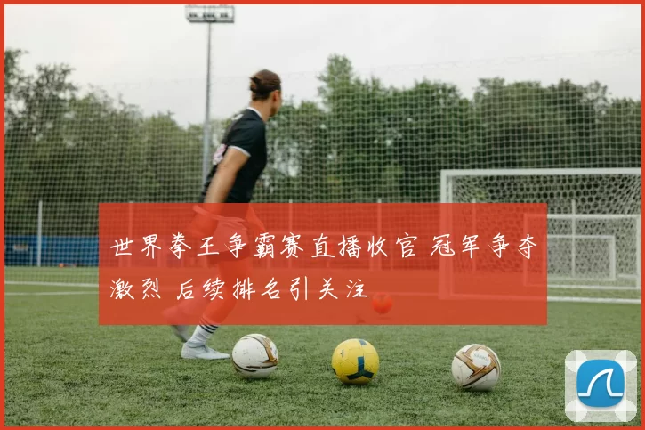 世界拳王争霸赛直播收官 冠军争夺激烈 后续排名引关注