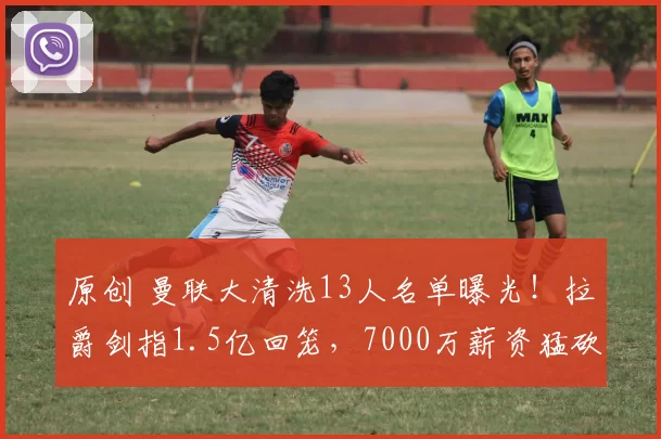 原创 曼联大清洗13人名单曝光！拉爵剑指1.5亿回笼，7000万薪资猛砍！