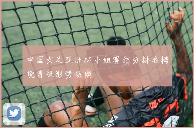 中国女足亚洲杯小组赛积分排名揭晓晋级形势明朗