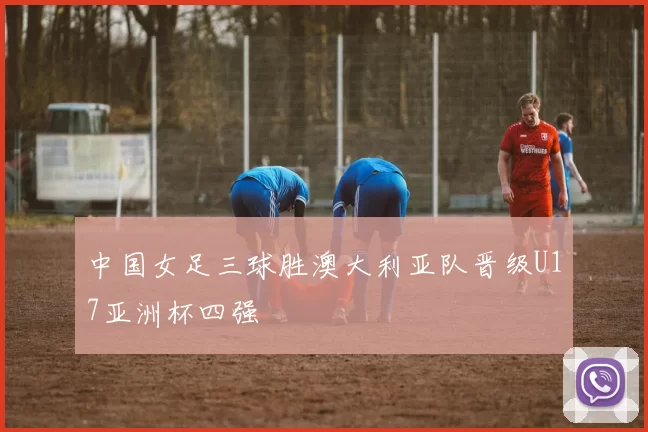 中国女足三球胜澳大利亚队晋级U17亚洲杯四强