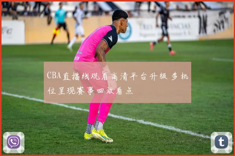 CBA直播线观看高清平台升级 多机位呈现赛事回放看点