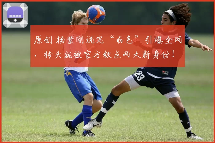 原创 杨紫刚说完“戒色”引爆全网,转头就被官方钦点两大新身份!这反转绝了,看她如何用实力把话题变成勋章