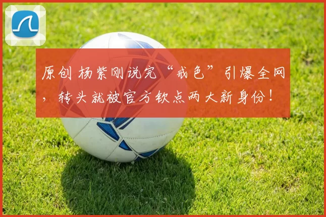 原创 杨紫刚说完“戒色”引爆全网,转头就被官方钦点两大新身份!这反转绝了,看她如何用实力把话题变成勋章