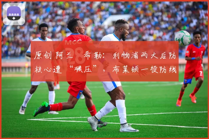 原创 阿兰・希勒：利物浦两大后防核心遭 “碾压”，布莱顿一役防线形同虚设