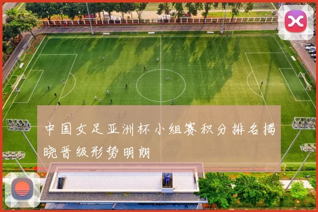中国女足亚洲杯小组赛积分排名揭晓晋级形势明朗