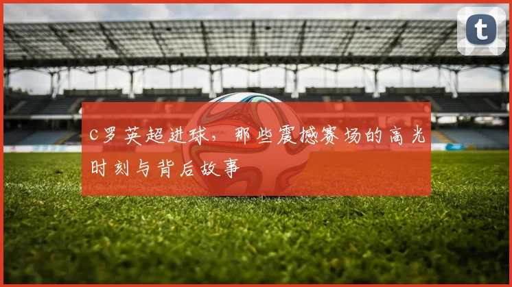 c罗英超进球,那些震撼赛场的高光时刻与背后故事