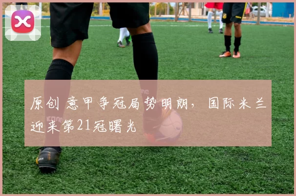 原创 意甲争冠局势明朗，国际米兰迎来第21冠曙光