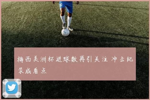 梅西美洲杯进球数再引关注 冲击纪录成看点