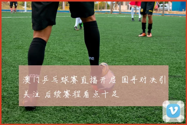 澳门乒乓球赛直播开启 国手对决引关注 后续赛程看点十足