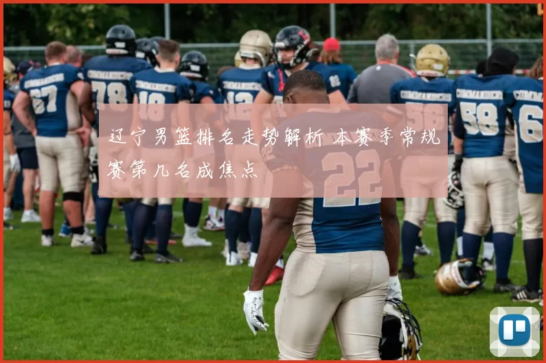 辽宁男篮排名走势解析 本赛季常规赛第几名成焦点