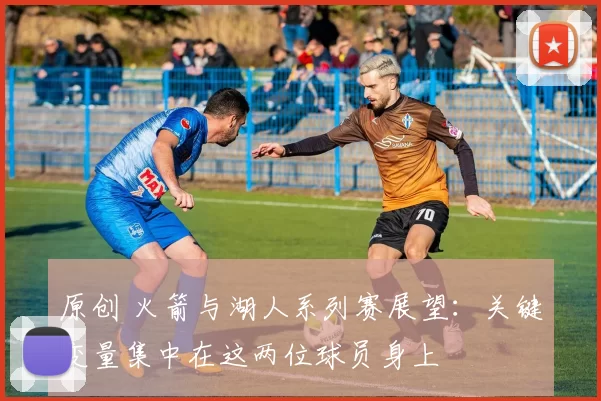 原创 火箭与湖人系列赛展望：关键变量集中在这两位球员身上