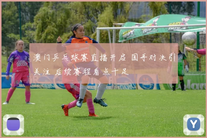 澳门乒乓球赛直播开启 国手对决引关注 后续赛程看点十足